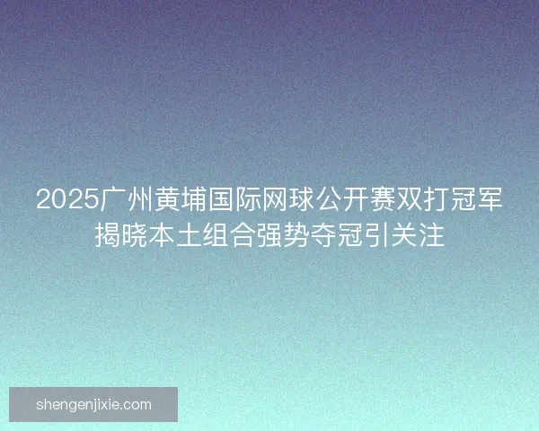 2025广州黄埔国际网球公开赛双打冠军揭晓本土组合强势夺冠引关注