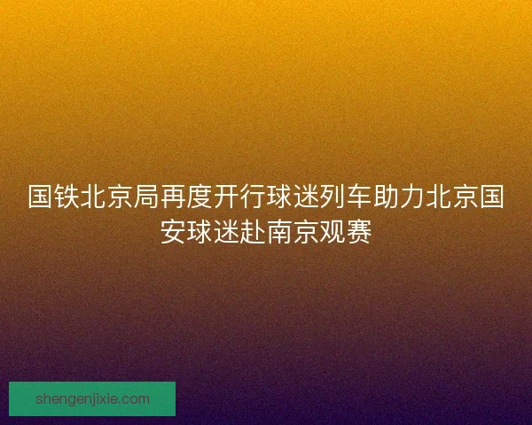 国铁北京局再度开行球迷列车助力北京国安球迷赴南京观赛