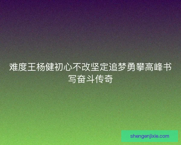 难度王杨健初心不改坚定追梦勇攀高峰书写奋斗传奇