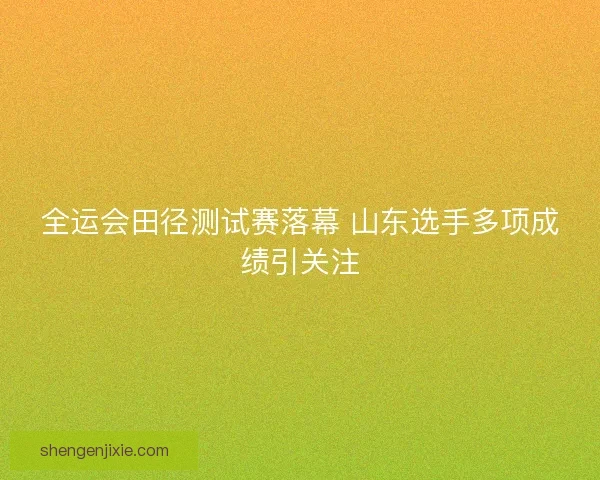 全运会田径测试赛落幕 山东选手多项成绩引关注