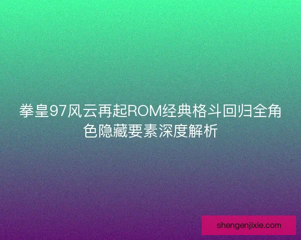 拳皇97风云再起ROM经典格斗回归全角色隐藏要素深度解析