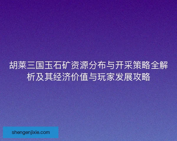 胡莱三国玉石矿资源分布与开采策略全解析及其经济价值与玩家发展攻略 胡莱三国玉石矿资源分布与开采策略全解析及其经济价值与玩家发展攻略