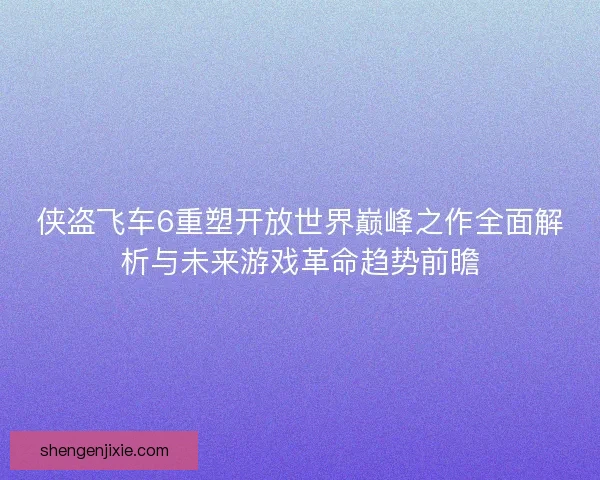 侠盗飞车6重塑开放世界巅峰之作全面解析与未来游戏革命趋势前瞻 侠盗飞车6重塑开放世界巅峰之作全面解析与未来游戏革命趋势前瞻