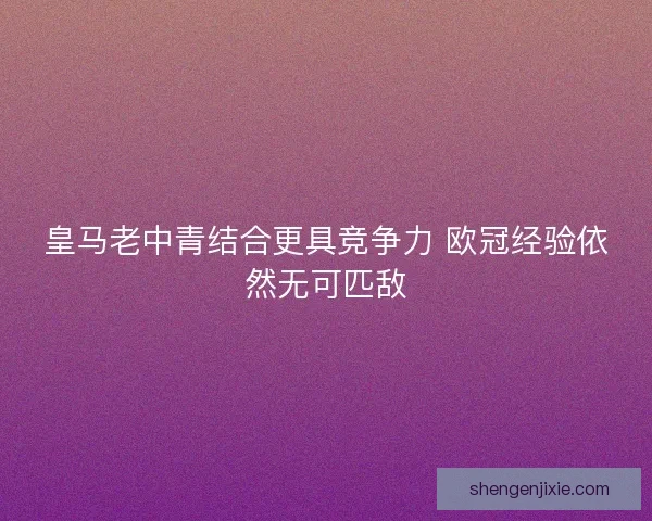 皇马老中青结合更具竞争力 欧冠经验依然无可匹敌 皇马老中青结合更具竞争力 欧冠经验依然无可匹敌