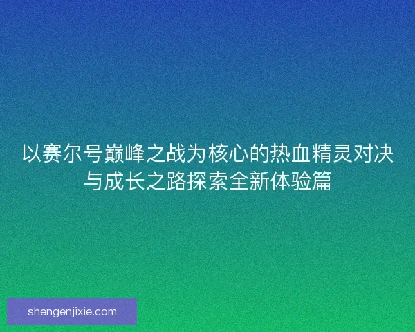 以赛尔号巅峰之战为核心的热血精灵对决与成长之路探索全新体验篇 以赛尔号巅峰之战为核心的热血精灵对决与成长之路探索全新体验篇
