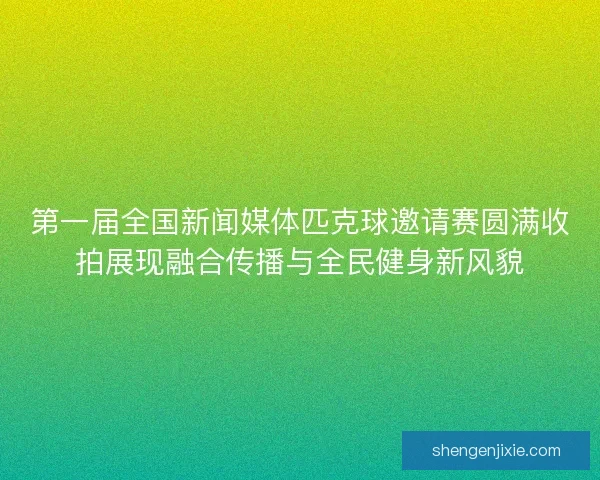 第一届全国新闻媒体匹克球邀请赛圆满收拍展现融合传播与全民健身新风貌
