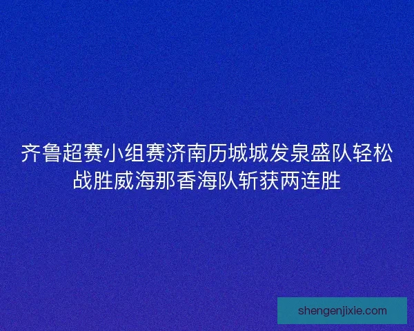 齐鲁超赛小组赛济南历城城发泉盛队轻松战胜威海那香海队斩获两连胜 齐鲁超赛小组赛济南历城城发泉盛队轻松战胜威海那香海队斩获两连胜