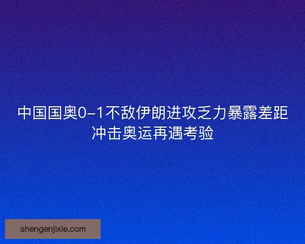 中国国奥0-1不敌伊朗进攻乏力暴露差距冲击奥运再遇考验 中国国奥0-1不敌伊朗进攻乏力暴露差距冲击奥运再遇考验