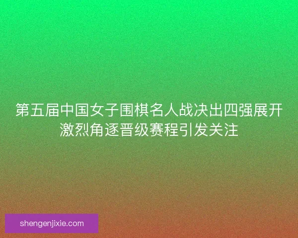 第五届中国女子围棋名人战决出四强展开激烈角逐晋级赛程引发关注 第五届中国女子围棋名人战决出四强展开激烈角逐晋级赛程引发关注