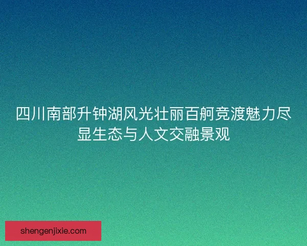 四川南部升钟湖风光壮丽百舸竞渡魅力尽显生态与人文交融景观