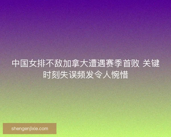 中国女排不敌加拿大遭遇赛季首败 关键时刻失误频发令人惋惜