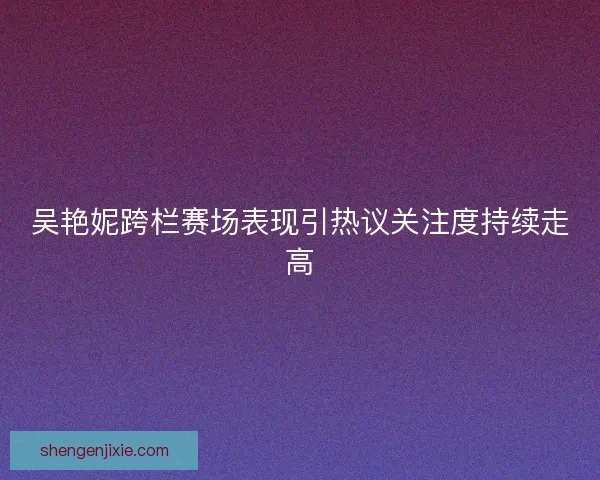 吴艳妮跨栏赛场表现引热议关注度持续走高